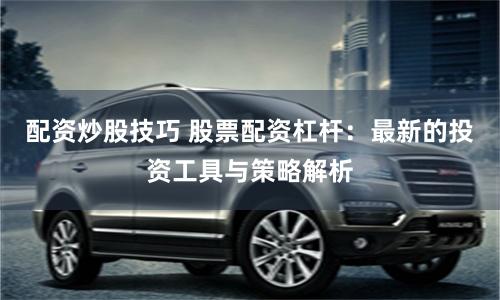 配资炒股技巧 股票配资杠杆：最新的投资工具与策略解析