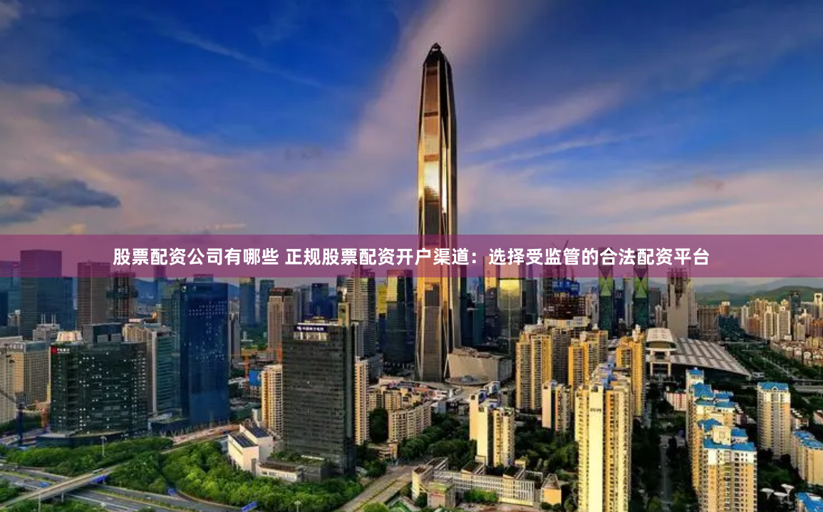 股票配资公司有哪些 正规股票配资开户渠道：选择受监管的合法配资平台