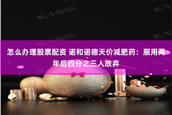 怎么办理股票配资 诺和诺德天价减肥药：服用两年后四分之三人放弃