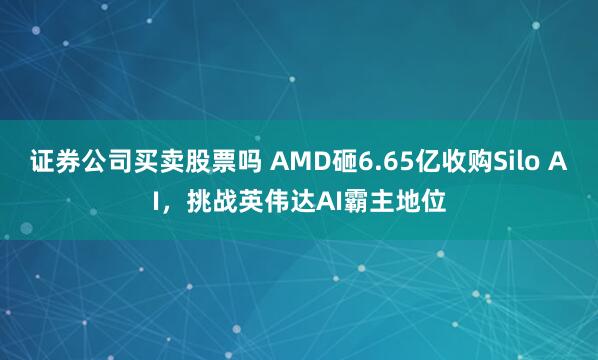 证券公司买卖股票吗 AMD砸6.65亿收购Silo AI，挑战英伟达AI霸主地位